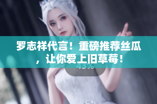 罗志祥代言！重磅推荐丝瓜，让你爱上旧草莓！
