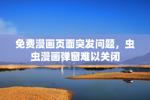 免费漫画页面突发问题，虫虫漫画弹窗难以关闭