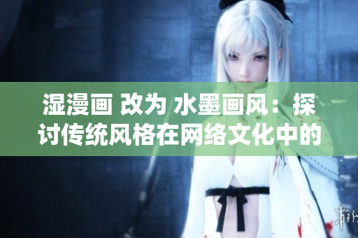 湿漫画 改为 水墨画风：探讨传统风格在网络文化中的复兴