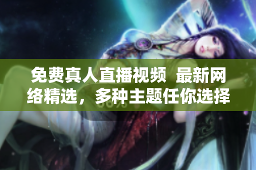 免费真人直播视频  最新网络精选，多种主题任你选择