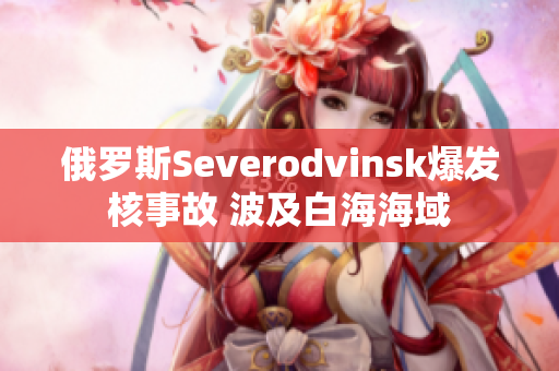 俄罗斯Severodvinsk爆发核事故 波及白海海域