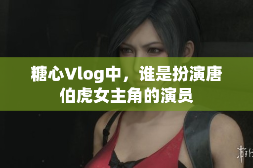 糖心Vlog中，谁是扮演唐伯虎女主角的演员