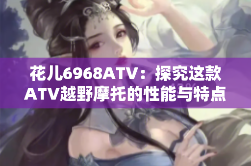 花儿6968ATV：探究这款ATV越野摩托的性能与特点