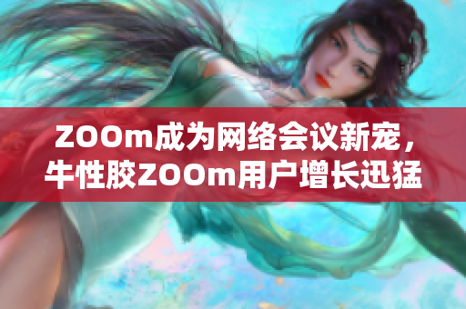 ZOOm成为网络会议新宠，牛性胶ZOOm用户增长迅猛