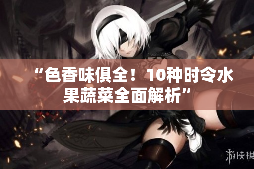 “色香味俱全！10种时令水果蔬菜全面解析”