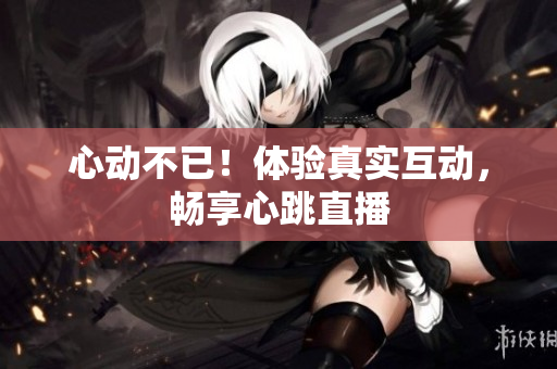 心动不已！体验真实互动，畅享心跳直播