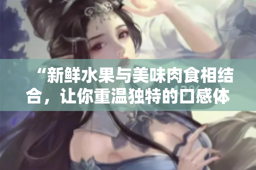 “新鲜水果与美味肉食相结合，让你重温独特的口感体验！”