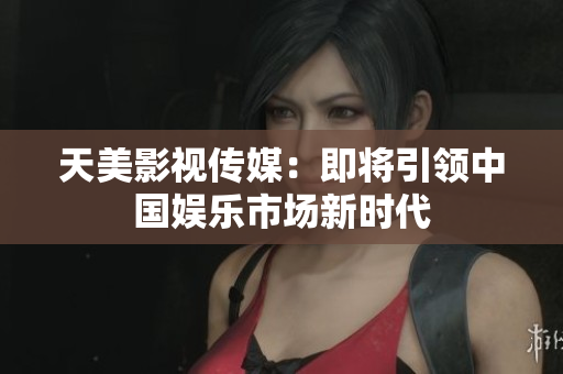 天美影视传媒：即将引领中国娱乐市场新时代
