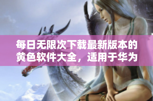 每日无限次下载最新版本的黄色软件大全，适用于华为和苹果设备