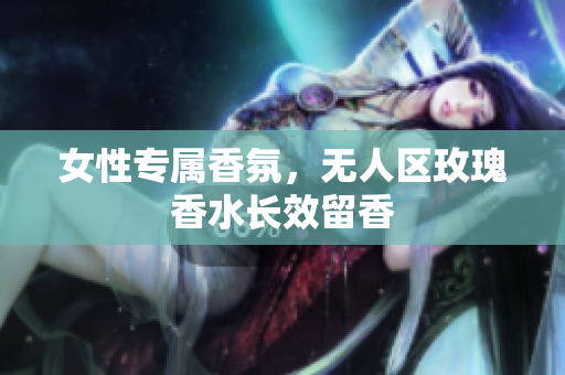 女性专属香氛，无人区玫瑰香水长效留香