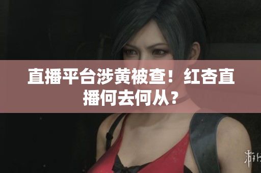 直播平台涉黄被查！红杏直播何去何从？