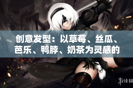 创意发型：以草莓、丝瓜、芭乐、鸭脖、奶茶为灵感的发型设计