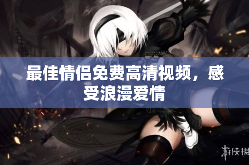 最佳情侣免费高清视频，感受浪漫爱情