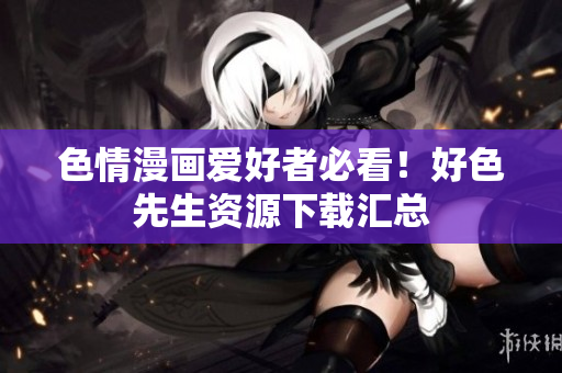色情漫画爱好者必看！好色先生资源下载汇总