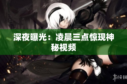 深夜曝光：凌晨三点惊现神秘视频