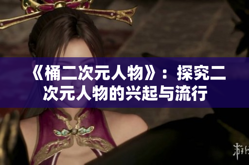 《桶二次元人物》：探究二次元人物的兴起与流行