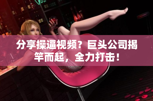 分享操逼视频？巨头公司揭竿而起，全力打击！