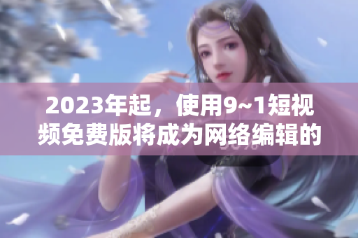 2023年起，使用9~1短视频免费版将成为网络编辑的必备技能！