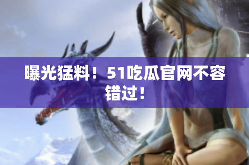 曝光猛料！51吃瓜官网不容错过！