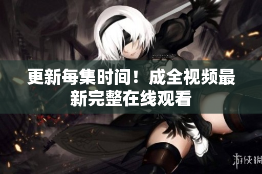 更新每集时间！成全视频最新完整在线观看