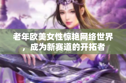 老年欧美女性惊艳网络世界，成为新赛道的开拓者