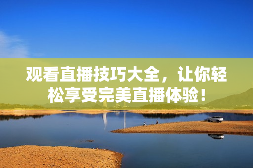 观看直播技巧大全，让你轻松享受完美直播体验！