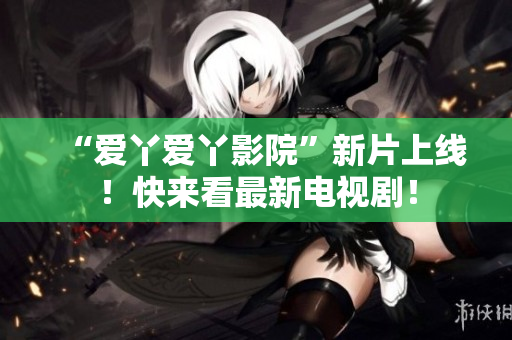 “爱丫爱丫影院”新片上线！快来看最新电视剧！