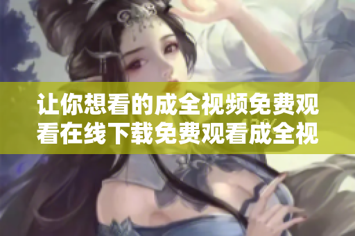 让你想看的成全视频免费观看在线下载免费观看成全视频，极速在线下载