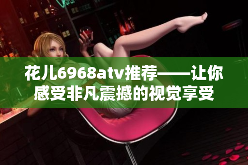 花儿6968atv推荐——让你感受非凡震撼的视觉享受