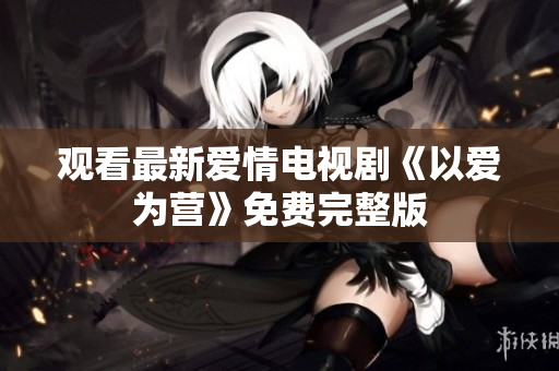 观看最新爱情电视剧《以爱为营》免费完整版