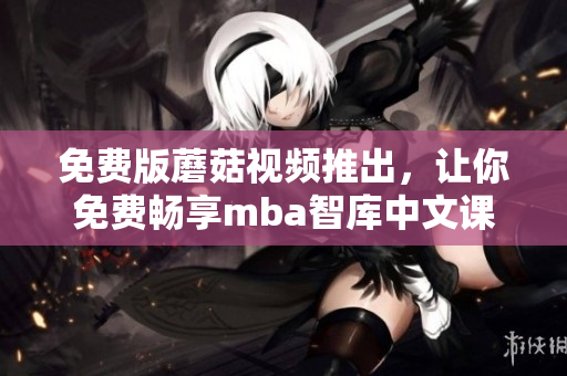 免费版蘑菇视频推出，让你免费畅享mba智库中文课程