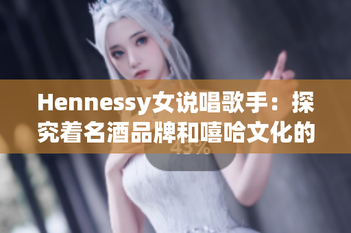 Hennessy女说唱歌手：探究着名酒品牌和嘻哈文化的完美融合