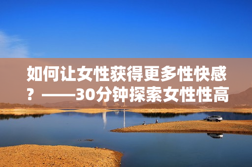 如何让女性获得更多性快感？——30分钟探索女性性高潮