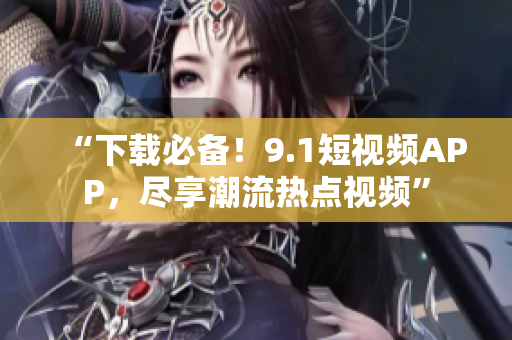 “下载必备！9.1短视频APP，尽享潮流热点视频”