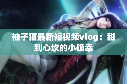 柚子猫最新短视频vlog：甜到心坎的小确幸
