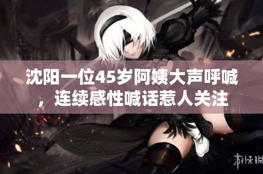 沈阳一位45岁阿姨大声呼喊，连续感性喊话惹人关注