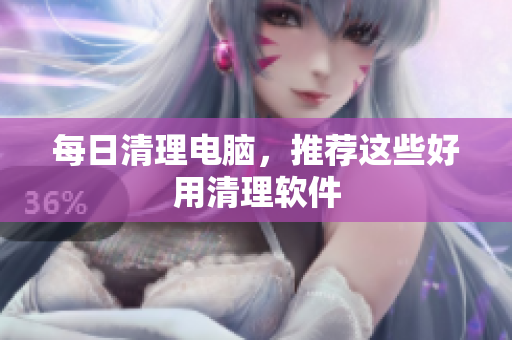 每日清理电脑，推荐这些好用清理软件