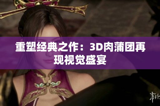 重塑经典之作：3D肉蒲团再现视觉盛宴