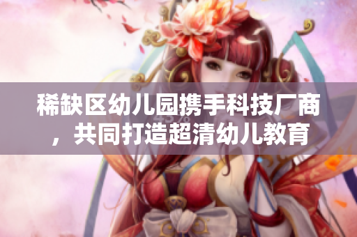 稀缺区幼儿园携手科技厂商，共同打造超清幼儿教育