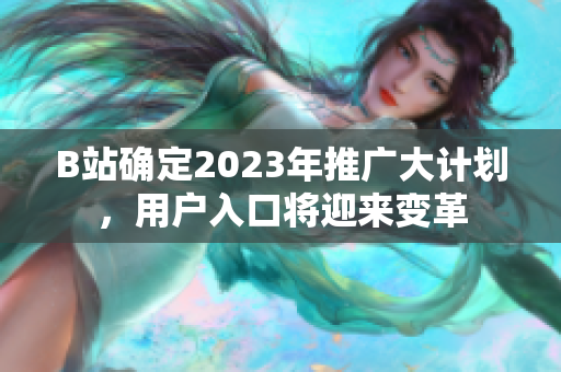 B站确定2023年推广大计划，用户入口将迎来变革