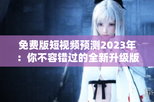 免费版短视频预测2023年：你不容错过的全新升级版本！