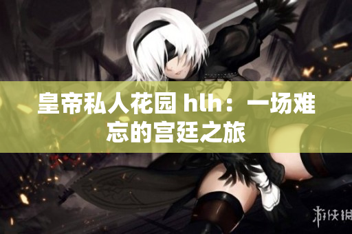 皇帝私人花园 hlh：一场难忘的宫廷之旅