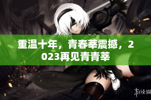 重温十年，青春莘震撼，2023再见青青莘