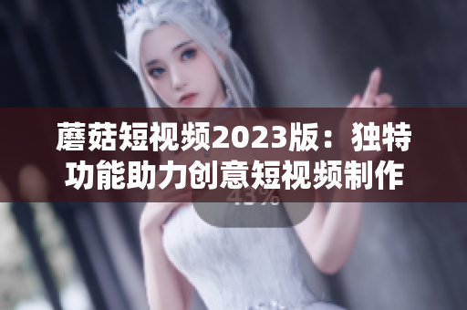 蘑菇短视频2023版：独特功能助力创意短视频制作