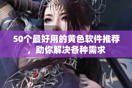50个最好用的黄色软件推荐，助你解决各种需求