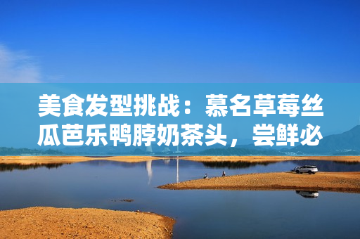 美食发型挑战：慕名草莓丝瓜芭乐鸭脖奶茶头，尝鲜必备！。