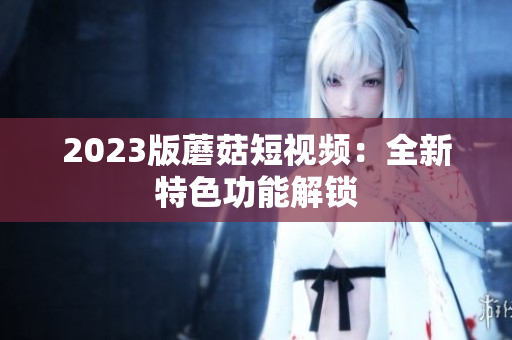 2023版蘑菇短视频：全新特色功能解锁