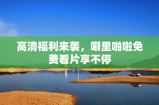 高清福利来袭，噼里啪啦免费看片享不停