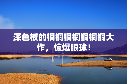 深色板的铜铜铜铜铜铜铜大作，惊爆眼球！