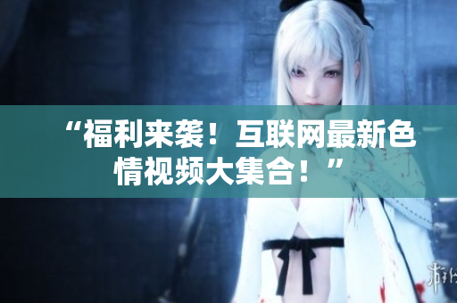 “福利来袭！互联网最新色情视频大集合！”